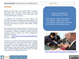 Marketing Digital: Cases de Sucesso nas Mídias Sociais           Almir Neves                        12


Youtube

Apesar de não existir uma receita para o sucesso
do vídeo viral, noto que fazer vídeo viral esta
                                                                   Apenas Comparando:
ficando comum e viralizar já não representa mais
um grande desafio as marcas.                                       Visualizações Youtube

A tendência do momento é criar vídeos que                • 305   milhões:   Clipe Justin Bieber
permitam interação e engajamento do publico, um          • 270   milhões:   Clipe Lady Gaga
case de sucesso é o da Cannon “The Story Beyond          • 224   milhões:   Charlie bit my Finger
the Still” que utilizou o site de vídeo Vimeo, similar
                                                         • 169   milhões:   Clipe Waka Waka
ao Youtube.

Para promover suas novas câmera a empresa criou
um concurso onde os internautas eram convidados
a continuar a história a partir da ultima cena do
capítulo anterior criando um filme colaborativo
muito bom mesmo.
Acesse     http://vimeo.com/groups/beyondthestill
para ver os vídeos.

O acesso e uso fácil do Youtube gera porém alguns
riscos a empresa, é cada vez mais comuns o vídeos
de protesto e um exemplo que vem ganhado
destaque é o BP Sills Coffee feito por um grupo de
comediantes e que trata sobre o derramamento de
óleo no golfo do México pela empresa BP. Um vídeo
com mais de 10 milhões de acesso.
                                                         http://www.youtube.com/watch?v=2AAa0gd7ClM
 