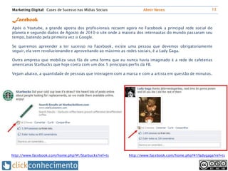 Marketing Digital: Cases de Sucesso nas Mídias Sociais            Almir Neves                          13


Facebook
Após o Youtube, a grande aposta dos profissionais recaem agora no Facebook a principal rede social do
planeta e segundo dados de Agosto de 2010 o site onde a maioria dos internautas do mundo passaram seu
tempo, batendo pela primeira vez o Google.

Se queremos apreender a ter sucesso no Facebook, existe uma pessoa que devemos obrigatoriamente
seguir, ela vem revolucionando e aproveitando ao máximo as redes sociais, é a Lady Gaga.

Outra empresa que mobiliza seus fãs de uma forma que eu nunca havia imaginado é a rede de cafeterias
americanas Starbucks que hoje conta com um dos 5 principais perfis da FB.

Vejam abaixo, a quantidade de pessoas que interagem com a marca e com a artista em questão de minutos.




http://www.facebook.com/home.php?#!/Starbucks?ref=ts       http://www.facebook.com/home.php?#!/ladygaga?ref=ts
 