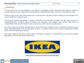 Marketing Digital: Cases de Sucesso nas Mídias Sociais              Almir Neves                         14


Facebook
O interessante do uso do Facebook é sua abertura tecnológica, tenho acompanhando diversas empresas
criando aplicativos para rodar dentro do Facebook e integrado diferentes recursos a suas páginas no FB.

Porém um dos casos mais interessantes até o momento foi o da loja de móveis IKEA que para divulgar uma
nova unidade fez a seguinte ação.

O pessoal da agência que atende a empresa, identificou que uma dos principais uso das redes sociais é o
compartilhamento de fotos, fotos da família, do churrasco, dos amigos entre outras. Hoje além de
compartilhar a foto, a gente pode marcar uma pessoa e dizer quem é aquela pessoa.

Foi assim criado um perfil de verdade para o gerente da nova unidade da loja, e fazendo uso deste recurso
foram disponibilizadas fotos do showroom da loja, e a primeira pessoa que marcasse determinado objeto
com o seu nome ganhava o mesmo.

Uma ação regional que gerou muita mídia espontânea, engajou a comunidade e foi uma das grandes
ganhadores este ano do Festival de Cannes.




                                http://www.youtube.com/watch?v=pPhA-WizgOU
 