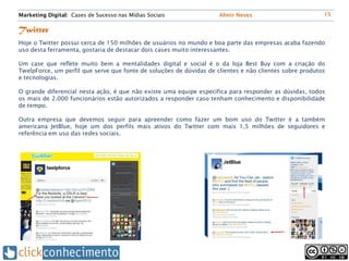 Marketing Digital: Cases de Sucesso nas Mídias Sociais               Almir Neves                         15


Twitter
Hoje o Twitter possui cerca de 150 milhões de usuários no mundo e boa parte das empresas acaba fazendo
uso desta ferramenta, gostaria de destacar dois cases muito interessantes.

Um case que reflete muito bem a mentalidades digital e social é o da loja Best Buy com a criação do
TwelpForce, um perfil que serve que fonte de soluções de dúvidas de clientes e não clientes sobre produtos
e tecnologias.

O grande diferencial nesta ação, é que não existe uma equipe especifica para responder as dúvidas, todos
os mais de 2.000 funcionários estão autorizados a responder caso tenham conhecimento e disponibilidade
de tempo.

Outra empresa que devemos seguir para apreender como fazer um bom uso do Twitter é a também
americana JetBlue, hoje um dos perfils mais ativos do Twitter com mais 1,5 milhões de seguidores e
referência em uso das redes sociais.
 