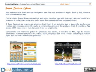 Marketing Digital: Cases de Sucesso nas Mídias Sociais              Almir Neves                        17


Smart Devices: Iphone
 Não podemos falar de dispositivos inteligentes sem falar dos produtos da Apple, desde o iPod, iPhone e
 mais recentemente o iPad.

 Com a criação da App Store o mercado de aplicativos é um dos mercados que mais cresce no mundo e as
 empresas já embarcaram nesta nova onda, sendo dois cases para iPhone os mais distintos.

 O iFood Assistant, da empresa de alimentos Kraft Foods é um aplicativo que se assemelha aos livros de
 receitas, com recursos como vídeo aulas e obviamento promoções dos produtos Kraft. É vendido na App
 Store a $0,99 e esta este os mais baixados desde seu lançamento.

 Considerado com referência global de aplicativos para celular, o aplicativo da MLB, liga de beisebol
 americana é realmente completíssimo, vídeos, dados, integração com redes sociais e streaming ao vivo dos
 jogos. Este é a cereja do bolo dos aplicativos.




  http://www.kraftrecipes.com/media/ifood.aspx               http://mlb.mlb.com/mobile/iphone/
 