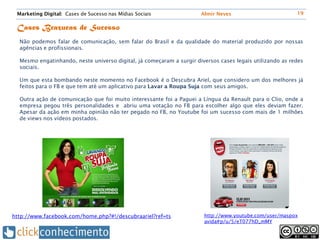 Marketing Digital: Cases de Sucesso nas Mídias Sociais               Almir Neves                         19


 Cases Brazucas de Sucesso
  Não podemos falar de comunicação, sem falar do Brasil e da qualidade do material produzido por nossas
  agências e profissionais.

  Mesmo engatinhando, neste universo digital, já começaram a surgir diversos cases legais utilizando as redes
  sociais.

  Um que esta bombando neste momento no Facebook é o Descubra Ariel, que considero um dos melhores já
  feitos para o FB e que tem até um aplicativo para Lavar a Roupa Suja com seus amigos.

  Outra ação de comunicação que foi muito interessante foi a Paguei a Língua da Renault para o Clio, onde a
  empresa pegou três personalidades e abriu uma votação no FB para escolher algo que eles deviam fazer.
  Apesar da ação em minha opinião não ter pegado no FB, no Youtube foi um sucesso com mais de 1 milhões
  de views nos vídeos postados.




http://www.facebook.com/home.php?#!/descubraariel?ref=ts               http://www.youtube.com/user/maspox
                                                                       avida#p/u/5/eT077hD_mMY
 