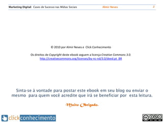 Marketing Digital: Cases de Sucesso nas Mídias Sociais                Almir Neves              2




                                 © 2010 por Almir Neves e Click Conhecimento

                 Os direitos de Copyright deste ebook seguem a licença Creative Commons 3.0.
                        http://creativecommons.org/licenses/by-nc-nd/3.0/deed.pt_BR




   Sinta-se à vontade para postar este ebook em seu blog ou enviar o
  mesmo para quem você acredite que irá se beneficiar por esta leitura.

                                             Muito Obrigado.
 