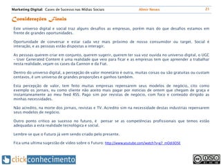 Marketing Digital: Cases de Sucesso nas Mídias Sociais                Almir Neves                         21


Considerações Finais
 Este universo digital e social traz alguns desafios as empresas, porém mais do que desafios estamos em
 frente de grandes oportunidades.

 Oportunidade de conversar e estar cada vez mais próximo de nosso consumidor ou target. Social é
 interação, e as pessoas estão dispostas a interagir.

 As pessoas querem criar em conjunto, querem sugerir, querem ter sua voz ouvida no universo digital, o UGC
 – User Generated Content é uma realidade que veio para ficar e as empresas tem que apreender a trabalhar
 nesta realidade, vejam os cases da Cannon e da Fiat.

 Dentro do universo digital, a percepção de valor monetário é outra, muitas coisas ou são gratuitas ou custam
 centavos, é um universo de grandes proporções e ganhos também.

 Esta percepção de valor, tem feito muitas empresas repensarem seus modelos de negócio, cito como
 exemplo os jornais, eu como cliente não aceito mais pagar por noticias de ontem que chegam de graça e
 instantaneamente ao meu feed RSS. Pago sim por revistas de negócio, com foco e conteúdo dirigido as
 minhas necessidades.

 Não acredito, na morte dos jornais, revistas e TV. Acredito sim na necessidade destas industrias repensarem
 seus modelos de negócio.

 Outro ponto critico ao sucesso no futuro, é pensar se as competências profissionais que temos estão
 adequadas a esta realidade tecnológica e social.

 Lembre-se que o Futuro já vem sendo criado pelo presente.

 Fica uma ultima sugestão de vídeo sobre o Futuro: http://www.youtube.com/watch?v=g7_mOdi3O5E
 