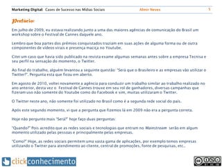 Marketing Digital: Cases de Sucesso nas Mídias Sociais                 Almir Neves                              5


Prefácio:
Em julho de 2009, eu estava realizando junto a uma das maiores agências de comunicação do Brasil um
workshop sobre o Festival de Cannes daquele ano.

Lembro que boa partes dos prêmios conquistados traziam em suas ações de alguma forma ou de outra
componentes de vídeos virais e presença maciça no Youtube.

Citei um caso que havia sido publicado na revista exame algumas semanas antes sobre a empresa Tecnisa e
seu perfil na sensação do momento, o Twitter.

Ao final do trabalho, alguém levantou a seguinte questão: “Será que o Brasileiro e as empresas vão utilizar o
Twitter?”. Pergunta esta que ficou em aberto.

Em agosto de 2010, voltei novamente a agência para conduzir um trabalho similar ao trabalho realizado no
ano anterior, desta vez o Festival de Cannes trouxe em seu rol de ganhadores, diversas campanhas que
fizeram uso não somente do Youtube como do Facebook e sim, muitas utilizaram o Twitter.

O Twitter neste ano, não somente foi utilizado no Brasil como é a segunda rede social do país.

Após este segundo momento, vi que a pergunta que fizemos lá em 2009 não era a pergunta correta.

Hoje não pergunto mais “Será?” hoje faço duas perguntas:

“Quando?” Pois acredito que as redes sociais e tecnologias que entram no Mainstream serão em algum
momento utilizado pelas pessoas e principalmente pelas empresas.

“Como?” Hoje, as redes sociais permitem uma vasta gama de aplicações, por exemplo temos empresas
utilizando o Twitter para atendimento ao cliente, central de promoções, fonte de pesquisas, etc..
 