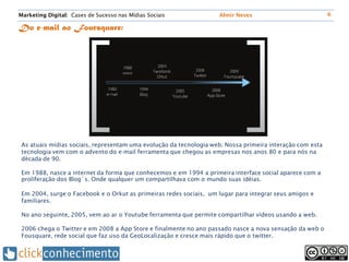 Marketing Digital: Cases de Sucesso nas Mídias Sociais              Almir Neves                            6

Do e-mail ao Foursquare:




 As atuais mídias sociais, representam uma evolução da tecnologia web. Nossa primeira interação com esta
 tecnologia vem com o advento do e-mail ferramenta que chegou as empresas nos anos 80 e para nós na
 década de 90.

 Em 1988, nasce a internet da forma que conhecemos e em 1994 a primeira interface social aparece com a
 proliferação dos Blog´s. Onde qualquer um compartilhava com o mundo suas idéias.

 Em 2004, surge o Facebook e o Orkut as primeiras redes sociais, um lugar para integrar seus amigos e
 familiares.

 No ano seguinte, 2005, vem ao ar o Youtube ferramenta que permite compartilhar vídeos usando a web.

 2006 chega o Twitter e em 2008 a App Store e finalmente no ano passado nasce a nova sensação da web o
 Fousquare, rede social que faz uso da GeoLocalização e cresce mais rápido que o twitter.
 
