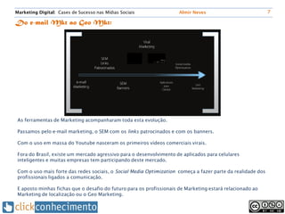 Marketing Digital: Cases de Sucesso nas Mídias Sociais                Almir Neves                            7

Do e-mail Mkt ao Geo Mkt:




 As ferramentas de Marketing acompanharam toda esta evolução.

 Passamos pelo e-mail marketing, o SEM com os links patrocinados e com os banners.

 Com o uso em massa do Youtube nasceram os primeiros vídeos comerciais virais.

 Fora do Brasil, existe um mercado agressivo para o desenvolvimento de aplicados para celulares
 inteligentes e muitas empresas tem participando deste mercado.

 Com o uso mais forte das redes sociais, o Social Media Optimization começa a fazer parte da realidade dos
 profissionais ligados a comunicação.

 E aposto minhas fichas que o desafio do futuro para os profissionais de Marketing estará relacionado ao
 Marketing de localização ou o Geo Marketing.
 
