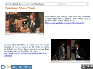Marketing Digital: Cases de Sucesso nas Mídias Sociais                 Almir Neves                     8


Curiosidade: Vídeos Virais


                                                         Considerado por muitos como uma das primeiras
                                                         a fazer vídeo virais a empresa Office Max criou a
                                                         primeira série com o Penny Prank´s:
                                                         http://www.youtube.com/user/pennypranks




Apenas para comparar, o vídeo viral de maior
sucesso no mês de Agosto de 2010 foi um vídeo
da Gilette com Roger Feder que em apenas duas
semanas alcançou 6 milhões de views.
http://www.youtube.com/user/GilletteVideosUK#p/u/1/cTl
3U6aSd2w
 
