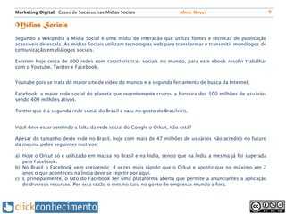 Marketing Digital: Cases de Sucesso nas Mídias Sociais                  Almir Neves                           9


Mídias Sociais
Segundo a Wikipedia a Mídia Social é uma mídia de interação que utiliza fontes e técnicas de publicação
acessíveis de escala. As mídias Sociais utilizam tecnologias web para transformar e transmitir monólogos de
comunicação em diálogos sociais.

Existem hoje cerca de 800 redes com características sociais no mundo, para este ebook resolvi trabalhar
com o Youtube, Twitter e Facebook.


Youtube pois se trata do maior site de vídeo do mundo e a segunda ferramenta de busca da Internet.

Facebook, a maior rede social do planeta que recentemente cruzou a barreira dos 500 milhões de usuários
sendo 400 milhões ativos.

Twitter que é a segunda rede social do Brasil e caiu no gosto do Brasileiro.


Você deve estar sentindo a falta da rede social do Google o Orkut, não está?

Apesar do tamanho deste rede no Brasil, hoje com mais de 47 milhões de usuários não acredito no futuro
da mesma pelos seguintes motivos:

a) Hoje o Orkut só é utilizado em massa no Brasil e na Índia, sendo que na Índia a mesma já foi superada
   pelo Facebook.
b) No Brasil o Facebook vem crescendo 4 vezes mais rápido que o Orkut e aposto que no máximo em 2
   anos o que aconteceu na Índia deve se repetir por aqui.
c) E principalmente, o fato do Facebook ser uma plataforma aberta que permite a anunciantes a aplicação
   de diversos recursos. Por esta razão o mesmo caiu no gosto de empresas mundo a fora.
 