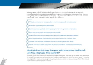 2
O segmento de Plásticos de Engenharia e principalmente os materiais
compósitos reforçados com fibra de vidro, passam por um momento crítico
no Brasil e no mundo pelos seguintes fatores.
Diante deste cenário o que fazer para podermos mudar a tendência de
queda ou estagnação deste segmento?
As linhas que escrevo a seguir e os exemplos são uma receita simples, mas longe de ser padrão, pois desenvolver
o mercado, principalmente de nichos com uma única receita é fracasso na certa. Precisamos buscar e encontrar
estratégiasdiferenciadasparacadasegmento,aplicação,cultura,modelosmentaiseparaapeçachaveinfluenciadora,
especificadora e decisiva que são as pessoas.
A “falta de conhecimento” ainda prejudica o crescimento, apesar de termos evoluído;
Modelos de negócios e gestão ultrapassados;
Risco de sucessão e perda de talentos para segmentos mais agressivos e organizados;
Baixo nível de criatividade, profissionalização e inovação;
Situação financeira frágil e em alguns casos caótica, principalmente dos transformadores;
Visão empresarial ainda individualizada, seguidora e de retorno em curtíssimo prazo;
Empresas com estratégias inovadoras, mas com a cultura organizacional “antiga”;
Falta de executivos e líderes que gostem de pessoas, inspiradores, inquietos e empreendedores.
 