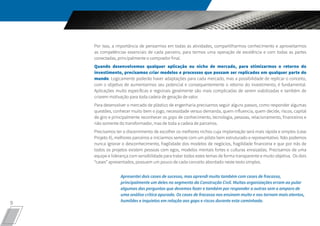 9
Por isso, a importância de pensarmos em todas as atividades, compartilharmos conhecimento e aproveitarmos
as competências essenciais de cada parceiro, para termos uma operação de excelência e com todas as partes
conectadas, principalmente o comprador final.
Quando desenvolvemos qualquer aplicação ou nicho de mercado, para otimizarmos o retorno do
investimento, precisamos criar modelos e processos que possam ser replicados em qualquer parte do
mundo. Logicamente poderão haver adaptações para cada mercado, mas a possibilidade de replicar o conceito,
com o objetivo de aumentarmos seu potencial e consequentemente o retorno do investimento, é fundamental.
Aplicações muito específicas e regionais geralmente são mais complicadas de serem viabilizadas e também de
criarem motivação para toda cadeia de geração de valor.
Para desenvolver o mercado de plástico de engenharia precisamos seguir alguns passos, como responder algumas
questões, conhecer muito bem o jogo, necessidade versus demanda, quem influencia, quem decide, riscos, capital
de giro e principalmente reconhecer os gaps de conhecimento, tecnologia, pessoas, relacionamento, financeiros e
não somente do transformador, mas de toda a cadeia de parceiros.
Precisamos ter o discernimento de escolher os melhores nichos cuja implantação será mais rápida e simples (case
Projeto X), melhores parceiros e iniciarmos sempre com um piloto bem estruturado e representativo. Não podemos
nunca ignorar o desconhecimento, fragilidade dos modelos de negócios, fragilidade financeira e que por trás de
todos os projetos existem pessoas com egos, modelos mentais fortes e culturas enraizadas. Precisamos de uma
equipe e liderança com sensibilidade para tratar todos estes temas de forma transparente e muito objetiva. Os dois
“cases” apresentados, possuem um pouco de cada conceito abordado neste texto simples.
Apresentei dois cases de sucesso, mas aprendi muito também com cases de fracasso,
principalmente um deles no segmento da Construção Civil. Muitas organizações erram ao pular
algumas das perguntas que devemos fazer e também por responder a outras sem o amparo de
uma análise crítica apurada. Os cases de fracasso nos ensinam muito e nos tornam mais atentos,
humildes e inquietos em relação aos gaps e riscos durante esta caminhada.
 
