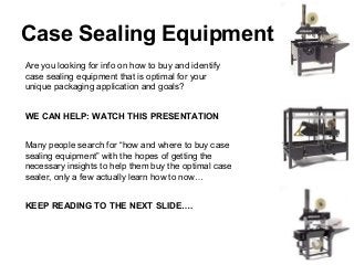 Case Sealing Equipment
Are you looking for info on how to buy and identify
case sealing equipment that is optimal for your
unique packaging application and goals?


WE CAN HELP: WATCH THIS PRESENTATION


Many people search for “how and where to buy case
sealing equipment” with the hopes of getting the
necessary insights to help them buy the optimal case
sealer, only a few actually learn how to now…


KEEP READING TO THE NEXT SLIDE….
 