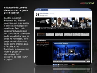 Faculdade de Londres oferece curso de graça pelo Facebook London School of Business and Finance anunciou que quer facilitar o acesso à educação de qualidade. Sem custo, qualquer estudante com um computador conectado pode se cadastrar para as aulas no Facebook, e só pagar se decidirem usar o curso como créditos para a faculdade. No Facebook, terão aulas em vídeo e grupos de discussões, tudo acessível se você “curtir” a página. 