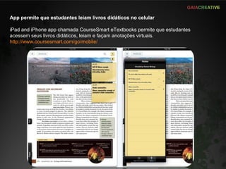 App permite que estudantes leiam livros didáticos no celular iPad and iPhone app chamada CourseSmart eTextbooks permite que estudantes acessem seus livros didáticos, leiam e façam anotações virtuais. http://www.coursesmart.com/go/mobile/ 