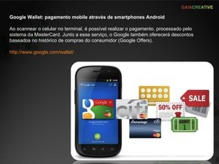 Google Wallet: pagamento mobile através de smartphones Android Ao scannear o celular no terminal, é possível realizar o pagamento, processado pelo sistema da MasterCard. Junto a esse serviço, o Google também oferecerá descontos baseados no histórico de compras do consumidor (Google Offers). http://www.google.com/wallet/ 