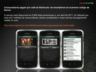 Consumidores pagam por café da Starbucks via smartphone ao scannear código de barras O serviço está disponível em 6,800 lojas americanas e, em abril de 2011, foi utilizado por mais de 3 milhões de consumidores, sendo considerado o maior serviço de pagamento mobile do país. http://www.starbucks.com/coffeehouse/mobile-apps/starbucks-card-mobile 