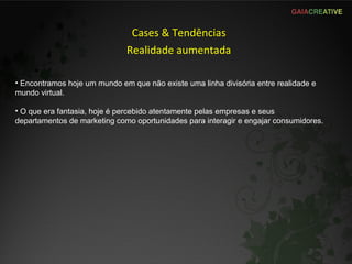 Cases & Tendências Realidade aumentada Encontramos hoje um mundo em que não existe uma linha divisória entre realidade e mundo virtual. O que era fantasia, hoje é percebido atentamente pelas empresas e seus departamentos de marketing como oportunidades para interagir e engajar consumidores. 