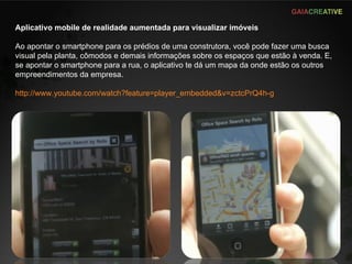 Aplicativo mobile de realidade aumentada para visualizar imóveis Ao apontar o smartphone para os prédios de uma construtora, você pode fazer uma busca visual pela planta, cômodos e demais informações sobre os espaços que estão à venda. E, se apontar o smartphone para a rua, o aplicativo te dá um mapa da onde estão os outros empreendimentos da empresa. http://www.youtube.com/watch?feature=player_embedded&v=zctcPrQ4h-g   