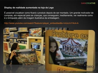 Display de realidade aumentada na loja da Lego É possível visualizar como ficará o produto depois de ser montado. Um grande motivador de compras, em especial para as crianças, que conseguem, ineditamente, ver realmente como é o brinquedo além da imagem ilustrativa da embalagem. http://www.youtube.com/watch?feature=player_embedded&v=mUuVvY4c4-A   