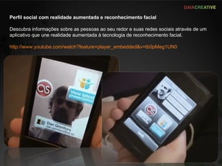 Perfil social com realidade aumentada e reconhecimento facial Descubra informações sobre as pessoas ao seu redor e suas redes sociais através de um aplicativo que une realidade aumentada à tecnologia de reconhecimento facial. http://www.youtube.com/watch?feature=player_embedded&v=tb0pMeg1UN0   