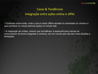 Cases & Tendências Integração entre ações online e offile Conteúdo cross-mídia, onde o que é criado offline também é comentado no virtual e o que acontece no virtual estimula ações no mundo real. A integração de mídias, mesmo que simultânea, é essencial para marcas se comunicarem de forma integrada e contínua, em um mundo que não tem mais divisões e limitações. 