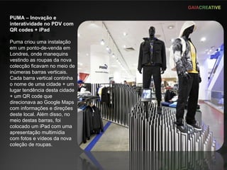 PUMA – Inovação e interatividade no PDV com QR codes + iPad Puma criou uma instalação em um ponto-de-venda em Londres, onde manequins vestindo as roupas da nova colecção ficavam no meio de inúmeras barras verticais. Cada barra vertical continha o nome de uma cidade + um lugar tendência desta cidade + um QR code que direcionava ao Google Maps com informações e direções deste local. Além disso, no meio destas barras, foi colocado um iPad com uma apresentação multimídia com fotos e vídeos da nova coleção de roupas. 