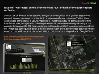 Nike InterTwitter Race: unindo a corrida offline “10k” com uma corrida por followers no Twitter A Nike 10K de Buenos Aires desafiou a noção do que significa ter e ganhar “seguidores”, competindo com seus concorrentes, tanto em uma corrida real quanto no Twitter. Uma colaboração entre a Nike, a BBDO Argentina e + Castro resultou na corrida online+offline InterTwitter Nike, um aplicativo que compara e visualiza o número de seguidores que um corredor tem na corrida 10k (através do seu histórico de corridas) e o número de seguidores do Twitter que conseguiram gerar e manter online. Além disso, são gerados desafios virtuais entre os competidores, executados em vídeos customizados e integrados ao Google Earth. http://werunbuenosaires.com/intertwitter/   http://vimeo.com/20015976   