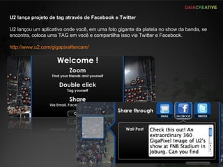 U2 lança projeto de tag através de Facebook e Twitter U2 lançou um aplicativo onde você, em uma foto gigante da plateia no show da banda, se encontra, coloca uma TAG em você e compartilha isso via Twitter e Facebook. http://www.u2.com/gigapixelfancam/   