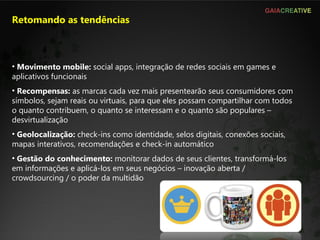 Retomando as tendências Movimento mobile:  social apps, integração de redes sociais em games e aplicativos funcionais Recompensas:  as marcas cada vez mais presentearão seus consumidores com símbolos, sejam reais ou virtuais, para que eles possam compartilhar com todos o quanto contribuem, o quanto se interessam e o quanto são populares – desvirtualização Geolocalização:  check-ins como identidade, selos digitais, conexões sociais, mapas interativos, recomendações e check-in automático Gestão do conhecimento:  monitorar dados de seus clientes, transformá-los em informações e aplicá-los em seus negócios – inovação aberta / crowdsourcing / o poder da multidão  