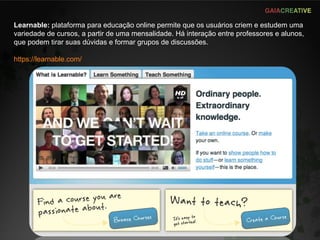 Learnable:  plataforma para educação online permite que os usuários criem e estudem uma variedade de cursos, a partir de uma mensalidade. Há interação entre professores e alunos, que podem tirar suas dúvidas e formar grupos de discussões.  https://learnable.com/ 