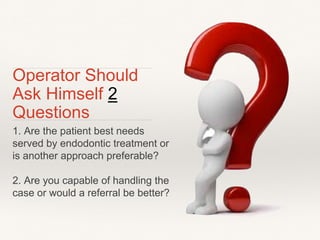 Operator Should 
Ask Himself 2 
Questions 
1. Are the patient best needs 
served by endodontic treatment or 
is another approach preferable? 
2. Are you capable of handling the 
case or would a referral be better? 
 