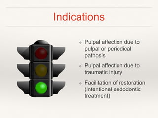 Indications 
❖ Pulpal affection due to 
pulpal or periodical 
pathosis 
❖ Pulpal affection due to 
traumatic injury 
❖ Facilitation of restoration 
(intentional endodontic 
treatment) 
 