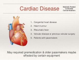 Cardiac Disease Medically Related 
Contended 
Contraindications 
1. Congenital heart disease 
2. Heart murmur 
3. Rheumatic fever 
4. Valvular disease or previous valvular surgery 
5. Patients with pacemakers 
May required premedication & older pacemakers maybe 
effected by certain equipment 
 