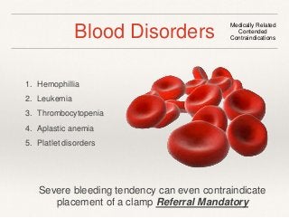 Blood Disorders Medically Related 
Contended 
Contraindications 
1. Hemophillia 
2. Leukemia 
3. Thrombocytopenia 
4. Aplastic anemia 
5. Platlet disorders 
Severe bleeding tendency can even contraindicate 
placement of a clamp Referral Mandatory 
 