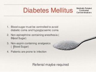 Diabetes Mellitus Medically Related 
1. Blood sugar must be controlled to avoid 
diabetic coma and hypoglycaemic coma 
2. Non-epinephrine containing anesthesia ( 
Blood Sugar) 
3. Non-asprin containing analgesics 
( Blood Sugar) 
4. Patients are prone to infection 
Contended 
Contraindications 
Referral maybe required 
 