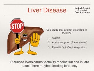 Liver Disease Medically Related 
Contended 
Contraindications 
Use drugs that are not detoxified in 
the liver 
1. Aspirin 
2. Acetaminophen (Paracetamol) 
3. Penicillin's & Cephalosporins 
Diseased livers cannot detoxify medication and in late 
cases there maybe bleeding tendency 
 