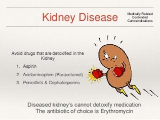 Kidney Disease Medically Related 
Contended 
Contraindications 
Avoid drugs that are detoxified in the 
Kidney 
1. Aspirin 
2. Acetaminophen (Paracetamol) 
3. Penicillin's & Cephalosporins 
Diseased kidney’s cannot detoxify medication 
The antibiotic of choice is Erythromycin 
 