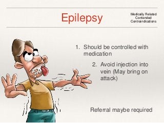 Epilepsy Medically Related 
Contended 
Contraindications 
1. Should be controlled with 
medication 
2. Avoid injection into 
vein (May bring on 
attack) 
Referral maybe required 
 