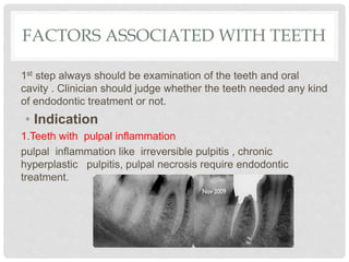 FACTORS ASSOCIATED WITH TEETH
1st step always should be examination of the teeth and oral
cavity . Clinician should judge whether the teeth needed any kind
of endodontic treatment or not.
• Indication
1.Teeth with pulpal inflammation
pulpal inflammation like irreversible pulpitis , chronic
hyperplastic pulpitis, pulpal necrosis require endodontic
treatment.
 