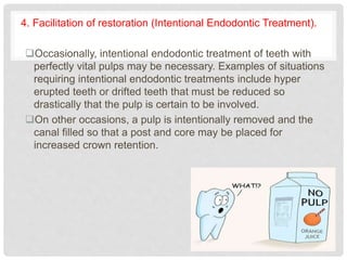4. Facilitation of restoration (Intentional Endodontic Treatment).
Occasionally, intentional endodontic treatment of teeth with
perfectly vital pulps may be necessary. Examples of situations
requiring intentional endodontic treatments include hyper
erupted teeth or drifted teeth that must be reduced so
drastically that the pulp is certain to be involved.
On other occasions, a pulp is intentionally removed and the
canal filled so that a post and core may be placed for
increased crown retention.
 
