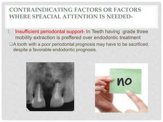 CONTRAINDICATING FACTORS OR FACTORS
WHERE SPEACIAL ATTENTION IS NEEDED-
1. Insufficient periodontal support- In Teeth having grade three
mobility extraction is preffered over endodontic treatment
A tooth with a poor periodontal prognosis may have to be sacrificed,
despite a favorable endodontic prognosis.
 