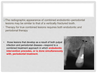 The radiographic appearance of combined endodontic–periodontal
lesions may be similar to that of a vertically fractured tooth.
• Therapy for true combined lesions requires both endodontic and
periodonal therapy
• those lesions that develop as a result of both pulpal
infection and periodontal disease—respond to a
combined treatment approach in which endodontic
intervention precedes, or is done simultaneously
with, periodontal treatment.
 