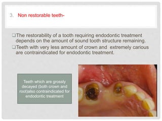 3. Non restorable teeth-
The restorability of a tooth requiring endodontic treatment
depends on the amount of sound tooth structure remaining.
Teeth with very less amount of crown and extremely carious
are contraindicated for endodontic treatment.
Teeth which are grossly
decayed (both crown and
root)also contraindicated for
endodontic treatment
 