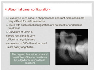 4. Abnormal canal configuration-
Severely curved canal, c shaped canal, aberrant extra canals are
very difficult for instrumentation
Teeth with such canal configuration are not ideal for endodontic
treatment.
Curvature of 20º in a
narrow root canal is very
difficult to negotiate also
a curvature of 30ºwith a wide canal
is not easily negotiable.
The degree of curvature ,size and
constriction of the root canal must
be judged prior to endodontic
treatment
 