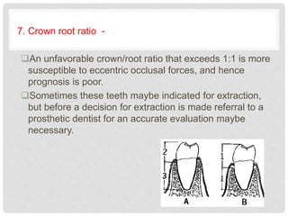 7. Crown root ratio -
An unfavorable crown/root ratio that exceeds 1:1 is more
susceptible to eccentric occlusal forces, and hence
prognosis is poor.
Sometimes these teeth maybe indicated for extraction,
but before a decision for extraction is made referral to a
prosthetic dentist for an accurate evaluation maybe
necessary.
 