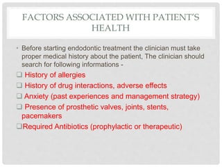 FACTORS ASSOCIATED WITH PATIENT’S
HEALTH
• Before starting endodontic treatment the clinician must take
proper medical history about the patient, The clinician should
search for following informations -
 History of allergies
 History of drug interactions, adverse effects
 Anxiety (past experiences and management strategy)
 Presence of prosthetic valves, joints, stents,
pacemakers
Required Antibiotics (prophylactic or therapeutic)
 