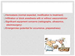 Hemostasis (normal expected, modification to treatment)
Infiltration or block anesthesia with or without vasoconstrictor
Significant equipment concerns (radiographs, ultrasonics,
electrosurgery)
Emergencies (potential for occurrence, preparedness)
 