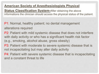 American Society of Anesthesiologists Physical
Status Classification System-After obtaining the above
informations the clinician should access the physical status of the patient.
P1: Normal, healthy patient; no dental management
alterations required
P2: Patient with mild systemic disease that does not interfere
with daily activity or who has a significant health risk factor
(e.g., smoking, alcohol abuse, gross obesity)
P3: Patient with moderate to severe systemic disease that is
not incapacitating but may alter daily activity
P4: Patient with severe systemic disease that is incapacitating
and a constant threat to life
 