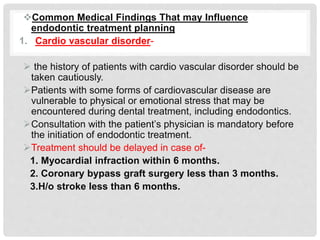 Common Medical Findings That may Influence
endodontic treatment planning
1. Cardio vascular disorder-
 the history of patients with cardio vascular disorder should be
taken cautiously.
Patients with some forms of cardiovascular disease are
vulnerable to physical or emotional stress that may be
encountered during dental treatment, including endodontics.
Consultation with the patient’s physician is mandatory before
the initiation of endodontic treatment.
Treatment should be delayed in case of-
1. Myocardial infraction within 6 months.
2. Coronary bypass graft surgery less than 3 months.
3.H/o stroke less than 6 months.
 