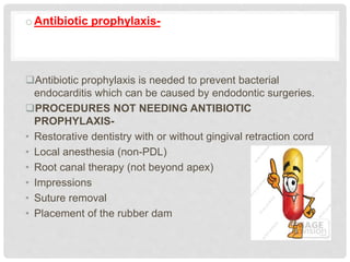 oAntibiotic prophylaxis-
Antibiotic prophylaxis is needed to prevent bacterial
endocarditis which can be caused by endodontic surgeries.
PROCEDURES NOT NEEDING ANTIBIOTIC
PROPHYLAXIS-
• Restorative dentistry with or without gingival retraction cord
• Local anesthesia (non-PDL)
• Root canal therapy (not beyond apex)
• Impressions
• Suture removal
• Placement of the rubber dam
 